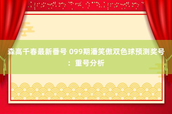 森高千春最新番号 099期潘笑傲双色球预测奖号：重号分析