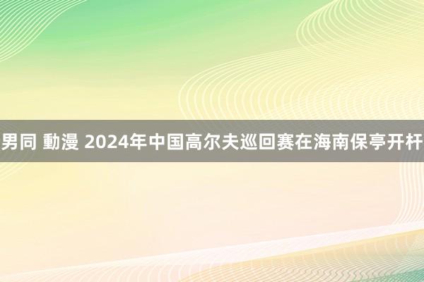 男同 動漫 2024年中国高尔夫巡回赛在海南保亭开杆