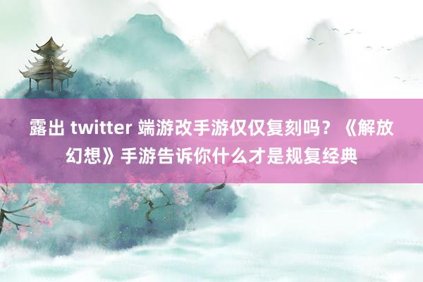 露出 twitter 端游改手游仅仅复刻吗？《解放幻想》手游告诉你什么才是规复经典