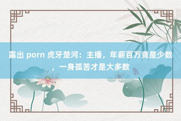 露出 porn 虎牙楚河：主播，年薪百万竟是少数，一身孤苦才是大多数