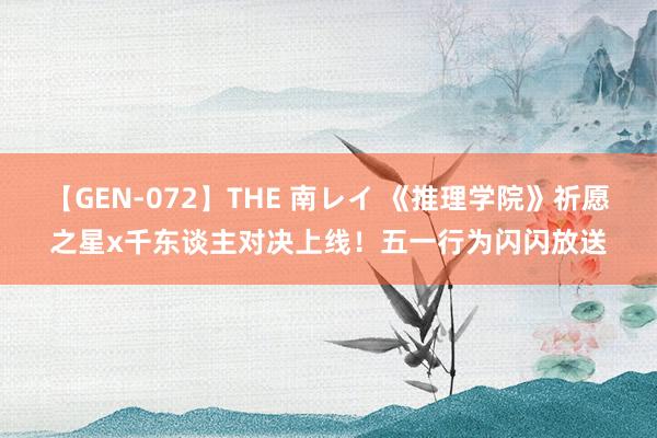 【GEN-072】THE 南レイ 《推理学院》祈愿之星x千东谈主对决上线！五一行为闪闪放送