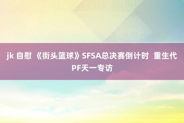 jk 自慰 《街头篮球》SFSA总决赛倒计时  重生代PF天一专访