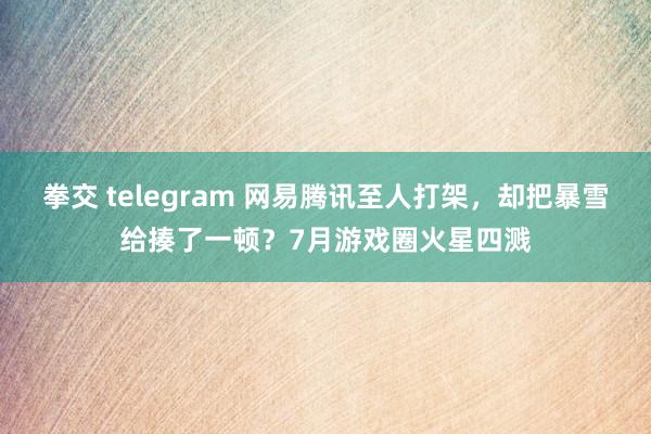 拳交 telegram 网易腾讯至人打架，却把暴雪给揍了一顿？7月游戏圈火星四溅