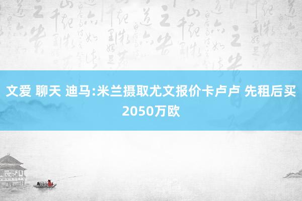 文爱 聊天 迪马:米兰摄取尤文报价卡卢卢 先租后买2050万欧