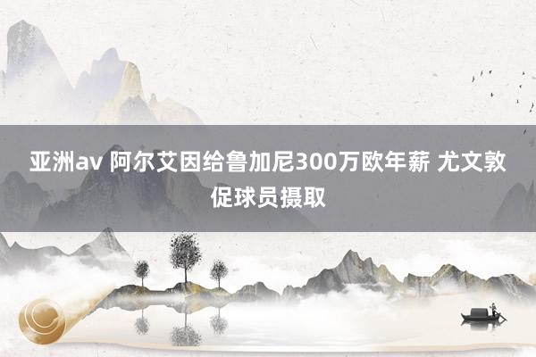 亚洲av 阿尔艾因给鲁加尼300万欧年薪 尤文敦促球员摄取