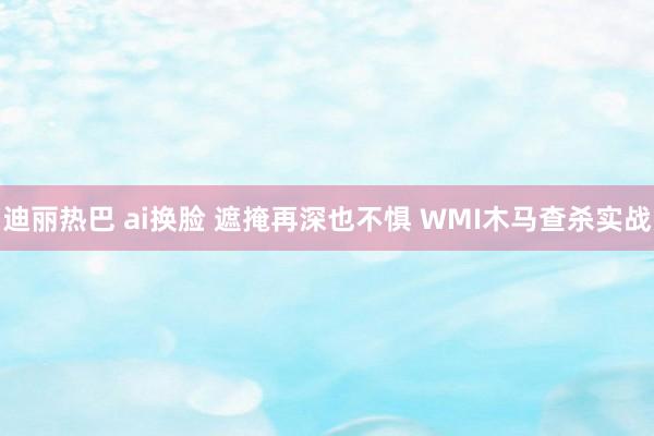 迪丽热巴 ai换脸 遮掩再深也不惧 WMI木马查杀实战