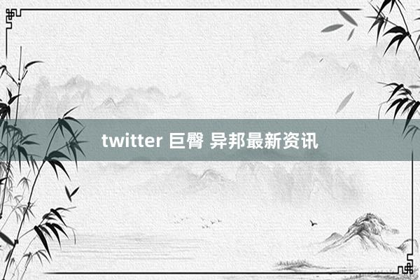 twitter 巨臀 异邦最新资讯