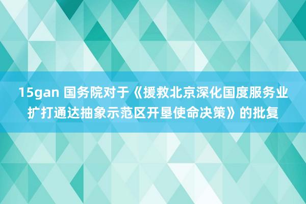 15gan 国务院对于《援救北京深化国度服务业扩打通达抽象示范区开垦使命决策》的批复