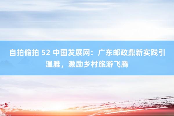 自拍偷拍 52 中国发展网：广东邮政鼎新实践引温雅，激励乡村旅游飞腾