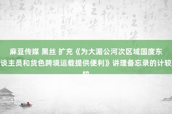 麻豆传媒 黑丝 扩充《为大湄公河次区域国度东谈主员和货色跨境运载提供便利》讲理备忘录的计较