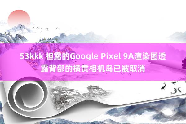 53kkk 袒露的Google Pixel 9A渲染图透露背部的横贯相机岛已被取消