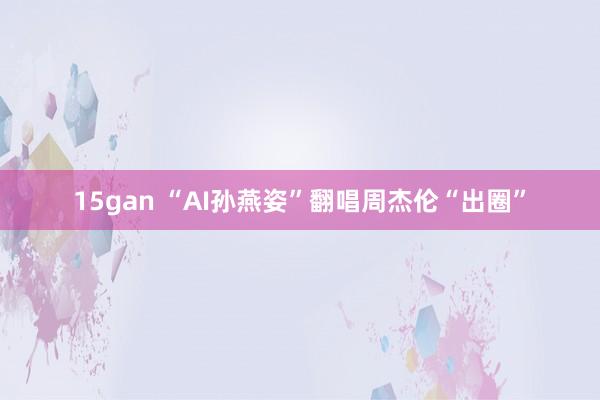 15gan “AI孙燕姿”翻唱周杰伦“出圈”