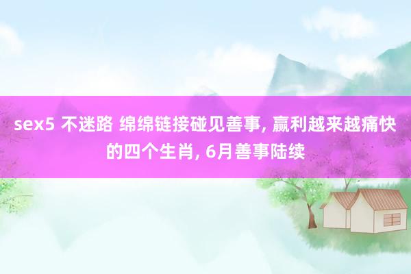 sex5 不迷路 绵绵链接碰见善事, 赢利越来越痛快的四个生肖, 6月善事陆续