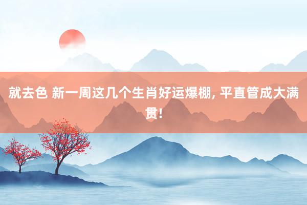 就去色 新一周这几个生肖好运爆棚, 平直管成大满贯!