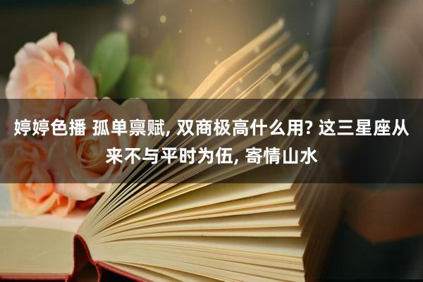 婷婷色播 孤单禀赋, 双商极高什么用? 这三星座从来不与平时为伍, 寄情山水